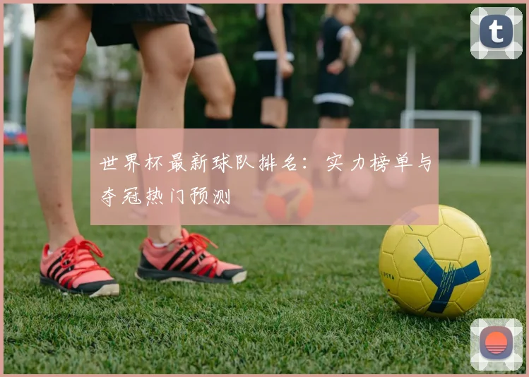 世界杯最新球队排名：实力榜单与夺冠热门预测