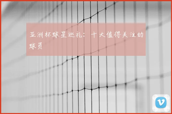 亚洲杯球星巡礼：十大值得关注的球员