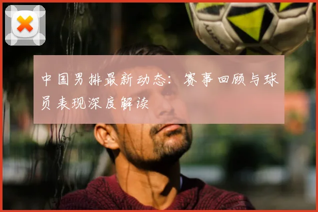 中国男排最新动态:赛事回顾与球员表现深度解读