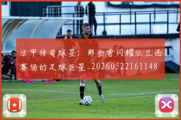 法甲传奇球星：那些曾闪耀法兰西赛场的足球巨星_20260522161148