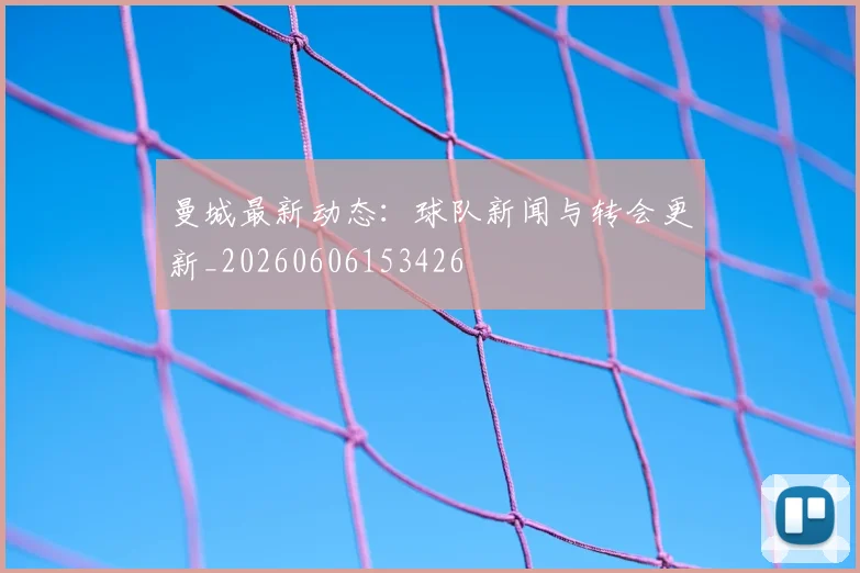 曼城最新动态:球队新闻与转会更新_20260606153426