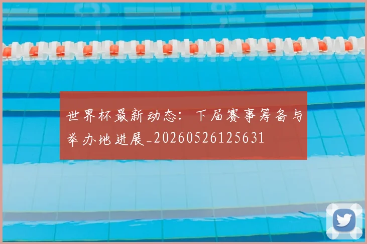 世界杯最新动态：下届赛事筹备与举办地进展_20260526125631