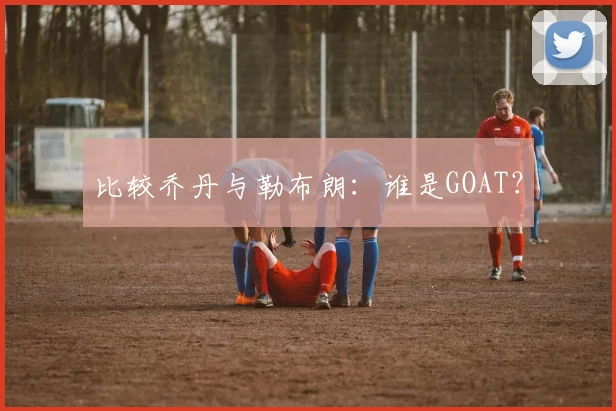 比较乔丹与勒布朗：谁是GOAT？