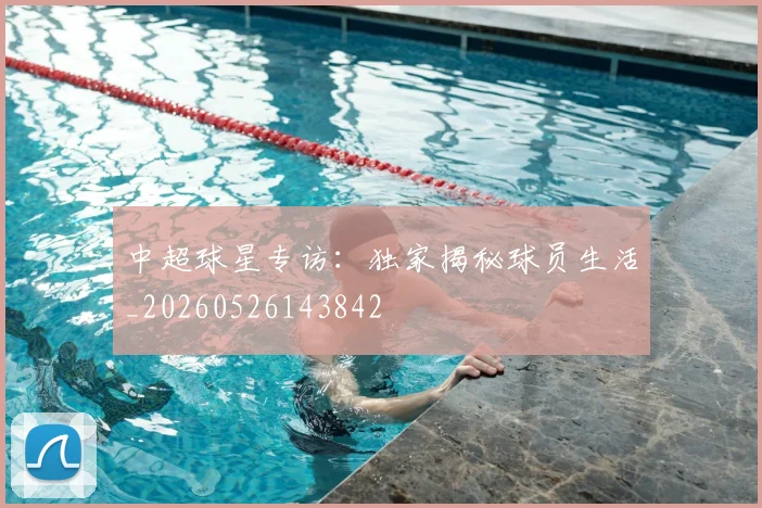 中超球星专访：独家揭秘球员生活_20260526143842
