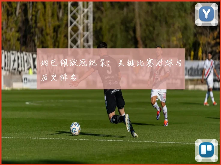 姆巴佩欧冠纪录:关键比赛进球与历史排名
