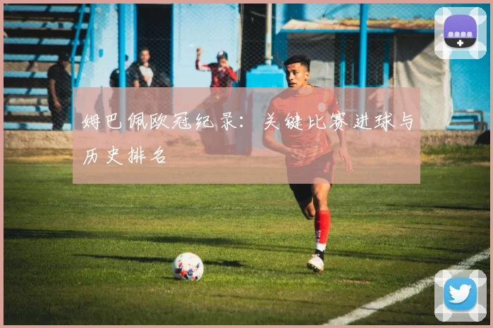 姆巴佩欧冠纪录:关键比赛进球与历史排名