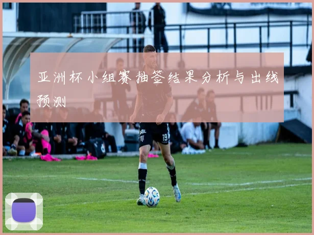 亚洲杯小组赛抽签结果分析与出线预测