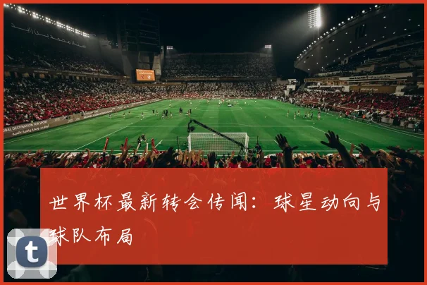 世界杯最新转会传闻：球星动向与球队布局