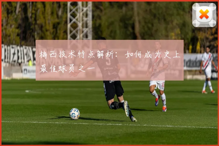 梅西技术特点解析：如何成为史上最佳球员之一