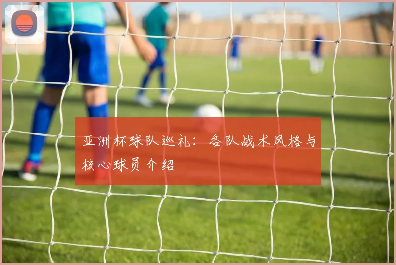 亚洲杯球队巡礼：各队战术风格与核心球员介绍