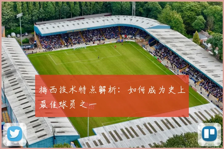 梅西技术特点解析：如何成为史上最佳球员之一