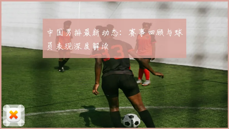 中国男排最新动态:赛事回顾与球员表现深度解读