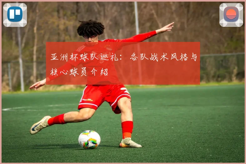 亚洲杯球队巡礼：各队战术风格与核心球员介绍