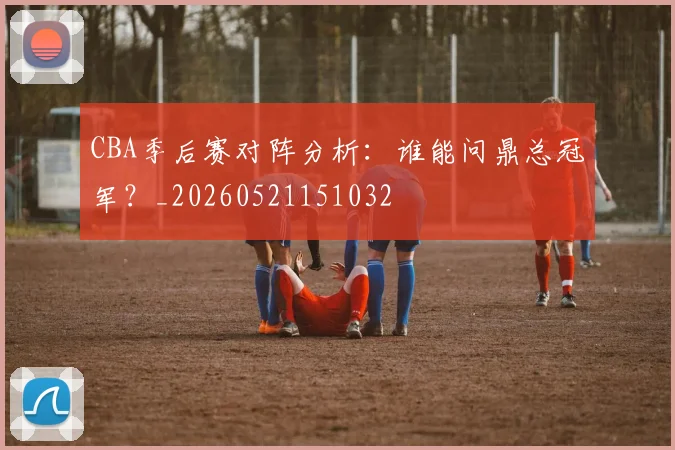 CBA季后赛对阵分析：谁能问鼎总冠军？_20260521151032